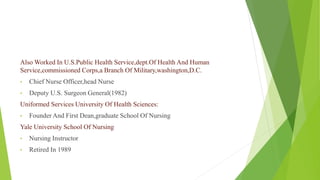 Also Worked In U.S.Public Health Service,dept.Of Health And Human
Service,commissioned Corps,a Branch Of Military,washington,D.C.
• Chief Nurse Officer,head Nurse
• Deputy U.S. Surgeon General(1982)
Uniformed Services University Of Health Sciences:
• Founder And First Dean,graduate School Of Nursing
Yale University School Of Nursing
• Nursing Instructor
• Retired In 1989
 