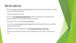 RESEARCH:
 She was pioneer nursing researcher,helped to transform nursing theory,nursing
care and nursing education.
 Leader in nursing research
 Has over one hundred publications related to nursing care,education and
advanced practice in nursing and nursing research.
 Author of more than 147 articles and books.
 Assisted in international nursing research studies during the korean war(china
,japa,australia,russia)
 Abdellahs reseach findings led to first tested coronary care unit.
 Theory and research data led to the establishment of the office of long term
care.
 