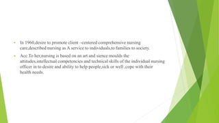  In 1960,desire to promote client –centered comprehensive nursing
care,described nursing as A service to individuals,to families to society.
 Acc.To her,nursing is based on an art and sience moulds the
attitudes,intellectual competencies and technical skills of the individual nursing
officer in to desire and ability to help people,sick or well ,cope with their
health needs.
 