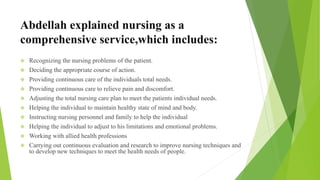 Abdellah explained nursing as a
comprehensive service,which includes:
 Recognizing the nursing problems of the patient.
 Deciding the appropriate course of action.
 Providing continuous care of the individuals total needs.
 Providing continuous care to relieve pain and discomfort.
 Adjusting the total nursing care plan to meet the patients individual needs.
 Helping the individual to maintain healthy state of mind and body.
 Instructing nursing personnel and family to help the individual
 Helping the individual to adjust to his limitations and emotional problems.
 Working with allied health professions
 Carrying out continuous evaluation and research to improve nursing techniques and
to develop new techniques to meet the health needs of people.
 