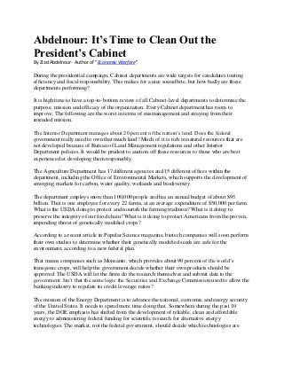Abdelnour: It’s Time to Clean Out the
President’s Cabinet
By Ziad Abdelnour- Author of "Economic Warfare"

During the presidential campaign, Cabinet departments are wide targets for candidates touting
efficiency and fiscal responsibility. This makes for a nice sound bite, but how badly are these
departments performing?

It is high time to have a top-to-bottom review of all Cabinet-level departments to determine the
purpose, mission and efficacy of the organization. Every Cabinet department has room to
improve. The following are the worst in terms of mismanagement and straying from their
intended mission.

The Interior Department manages about 20 percent of the nation’s land. Does the federal
government really need to own that much land? Much of it is rich in natural resources that are
not developed because of Bureau of Land Management regulations and other Interior
Department policies. It would be prudent to auction off these resources to those who are best
experienced at developing them responsibly.

The Agriculture Department has 17 different agencies and 15 different offices within the
department, including the Office of Environmental Markets, which supports the development of
emerging markets for carbon, water quality, wetlands and biodiversity.

The department employs more than 100,000 people and has an annual budget of about $95
billion. That is one employee for every 22 farms, at an average expenditure of $50,000 per farm.
What is the USDA doing to protect and nourish the farming tradition? What is it doing to
preserve the integrity of our food chain? What is it doing to protect Americans from the proven,
impending threat of genetically modified crops?

According to a recent article in Popular Science magazine, biotech companies will soon perform
their own studies to determine whether their genetically modified seeds are safe for the
environment, according to a new federal plan.

That means companies such as Monsanto, which provides about 90 percent of the world’s
transgenic crops, will help the government decide whether their own products should be
approved. The USDA will let the firms do the research themselves and submit data to the
government. Isn’t that the same logic the Securities and Exchange Commission used to allow the
banking industry to regulate its credit leverage ratios?

The mission of the Energy Department is to advance the national, economic and energy security
of the United States. It needs to spend more time doing that. Somewhere during the past 10
years, the DOE emphasis has shifted from the development of reliable, clean and affordable
energy to administering federal funding for scientific research for alternative energy
technologies. The market, not the federal government, should decide which technologies are
 