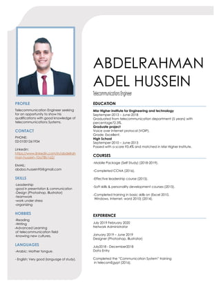 ABDELRAHMAN
ADEL HUSSEIN
TelecommunicationsEngineer
PROFILE
Telecommunication Engineer seeking
for an opportunity to show his
qualifications with good knowledge of
telecommunications Systems.
CONTACT
PHONE:
02-01001261934
Linkedin:
https://www.linkedin.com/in/abdelrah
man-hussein-10a78b1a2/
EMAIL:
abdoo.hussein95@gmail.com
SKILLS
-Leadership
-good in presentation & communication
-Design (Photoshop, Illustrator)
-teamwork
-work under stress
-organizing
HOBBIES
-Reading
-Writing
-Advanced Learning
of telecommunication field
-knowing new cultures.
LANGUAGES
-Arabic: Mother tongue.
- English: Very good (language of study).
EDUCATION
Misr Higher Institute for Engineering and technology
Septemper-2013 – June-2018
Graduated from telecommunication department (5 years) with
percentage72.3%.
Graduate project
Voice over Internet protocol (VOIP).
Grade: Excellent.
High School
Septemper-2010 – June-2013
Passed with a score 93.4% and matched in Misr Higher Institute.
COURSES
-Mobile Package (Self Study) (2018-2019).
-Completed CCNA (2016).
-Effective leadership course (2015).
-Soft skills & personality development courses (2015).
-Completed training in basic skills on (Excel 2010,
Windows, Internet, word 2010) (2014).
EXPERIENCE
July 2019 February 2020
Network Administrator
January 2019 – June 2019
Designer (Photoshop, Illustrator)
July2018 - December2018
Data Entry
Completed the ”Communication System” training
in telecomEgypt (2016).
 