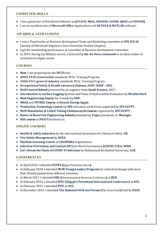 2
COMPUTER SKILLS
? I am a good user of Petroleum Software as (ECLIPSE, MBAL, PROSPER, SAPHIR, QROD and PIPESIM).
? I am an excellent user of Microsoft Office Applications and OCTAVA & MATLAB software.
AWARDS & AFFILIATIONS
? I was a Team leader at Business development Team and Marketing committee at SPE SCU SC
[Society of Petroleum Engineers, Suez University Student Chapter].
? I got the outstanding performance as a member at Business development committee.
? In 2019. During my Military service, I honored by the Air force command as an Ideal soldier of
armed forces Upper sector.
COURSES
? Now, I am preparing for the IELTS test.
? OSHA #510 construction standards 30 hr. Training Program.
? OSHA #511 general industry standards 30 hr. Training Program.
? Occupational Safety & Health advanced diploma, IASP/ NASP C USA.
? Well Control School presented by an engineer from Saudi Aramco, 2017.
? Introduction to surface Logging Systems and Value of Hydrocarbon Evaluation by Weatherford.
? Mud Engineering Course for 4 weeks by PDP.
? MBAL and PETREL Course at Kuwait Energy Egypt.
? Production Technology Course by SPE education week Event organized by SPE EGYPT.
? Well Stimulation & Coiled Tubing Fundamentals Course organized by SPE EGYPT.
? Basics of Reservoir Engineering School presented by Vegas petroleum co. Manager.
? HSE course in PICO Petroleum Co.
ONLINE COURSES
? Health & safety induction by the international Association for Chemical Safety, UK.
? Fire Safety Management by NEXA.
? Machine Learning Course at COURSERA Organization.
? Infection Prevention and Control (IPC) for Novel Coronavirus (COVID-19) by WHO.
? Let's Break the Chain of COVID-19 Infection by Mohammed Bin Rashid University, UAE.
CONFERENCES
? In April 2018. I attended EGYPS (Egypt Petroleum Show).
? In February 2018. I attended MCW Young Leaders Program for cultural exchange with more
than 30 participants from different countries.
? In March 2017. I attended URC (Unconventional Reservoir Conference) at BUE.
? In February 2016. I attended EPIC 2(Egypts Petroleum International Conference) at AUC.
? In February 2015. I attended EPIC at AUC.
? In December 2014. I attended The National Oil & Gas Forum (The Green Peak) hold by EAGE.
 