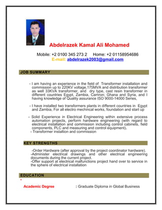 Abdelrazek Kamal Ali Mohamed
Mobile: +2 0100 345 273 2 Home: +2 01158954686
E-mail: abdelrazek2003@gmail.com
JOB SUMMARY
- I am having an experience in the field of Transformer installation and
commission up to 220KV voltage,175MVA and distribution transformer
as well 33KVA transformer, and dry type, cast resin transformer in
different countries Egypt, Zambia, Camron; Ghana and Syria, and I
having knowledge of Quality assurance ISO 9000-14000 Series,
- I have installed two transformers plants in different countries in Egypt
and Zambia, For all electro mechincal works, foundation and start up
- Solid Experience in Electrical Engineering within extensive process
automation projects, perform hardware engineering (with regard to
electrical installation and commission including control cabinets, field
components, PLC and measuring and control equipment).
- Transformer instaltion and commission
KEY STRENGTHS
-Order Hardware (after approval by the project coordinator hardware).
-Administer electrical drawings and other electrical engineering
documents during the current project.
-Offer support at electrical malfunctions project hand over to service in
the sphere of electrical installation
EDUCATION
•
Academic Degree : Graduate Diploma in Global Business
 