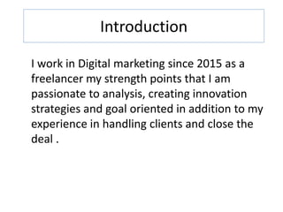 Introduction
I work in Digital marketing since 2015 as a
freelancer my strength points that I am
passionate to analysis, creating innovation
strategies and goal oriented in addition to my
experience in handling clients and close the
deal .
 