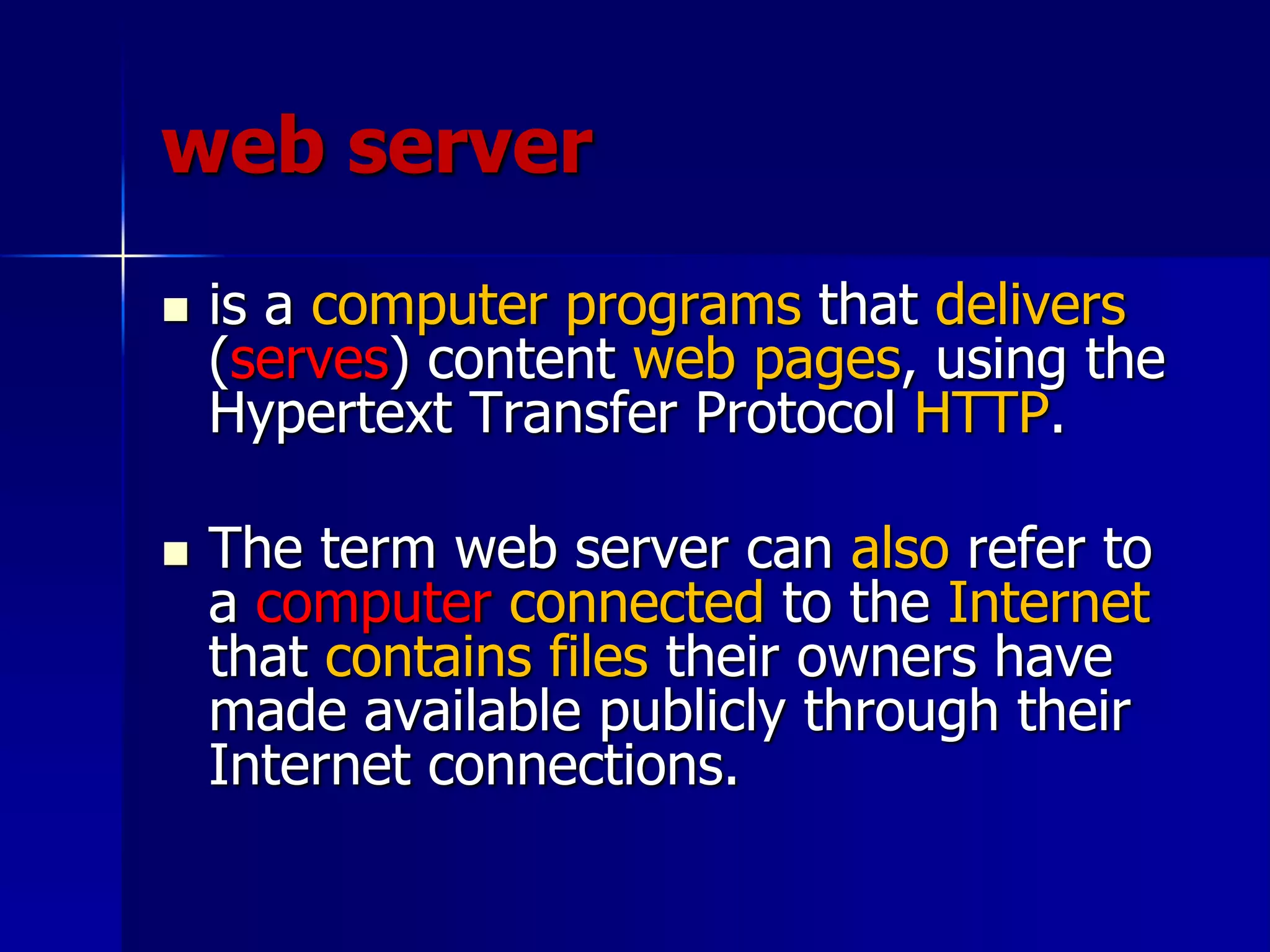 web server
 is a computer programs that delivers
(serves) content web pages, using the
Hypertext Transfer Protocol HTTP.
 The term web server can also refer to
a computer connected to the Internet
that contains files their owners have
made available publicly through their
Internet connections.
 