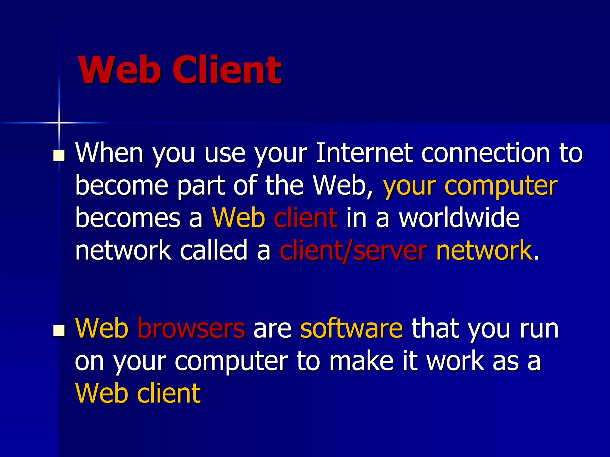 Web Client
 When you use your Internet connection to
become part of the Web, your computer
becomes a Web client in a worldwide
network called a client/server network.
 Web browsers are software that you run
on your computer to make it work as a
Web client
 