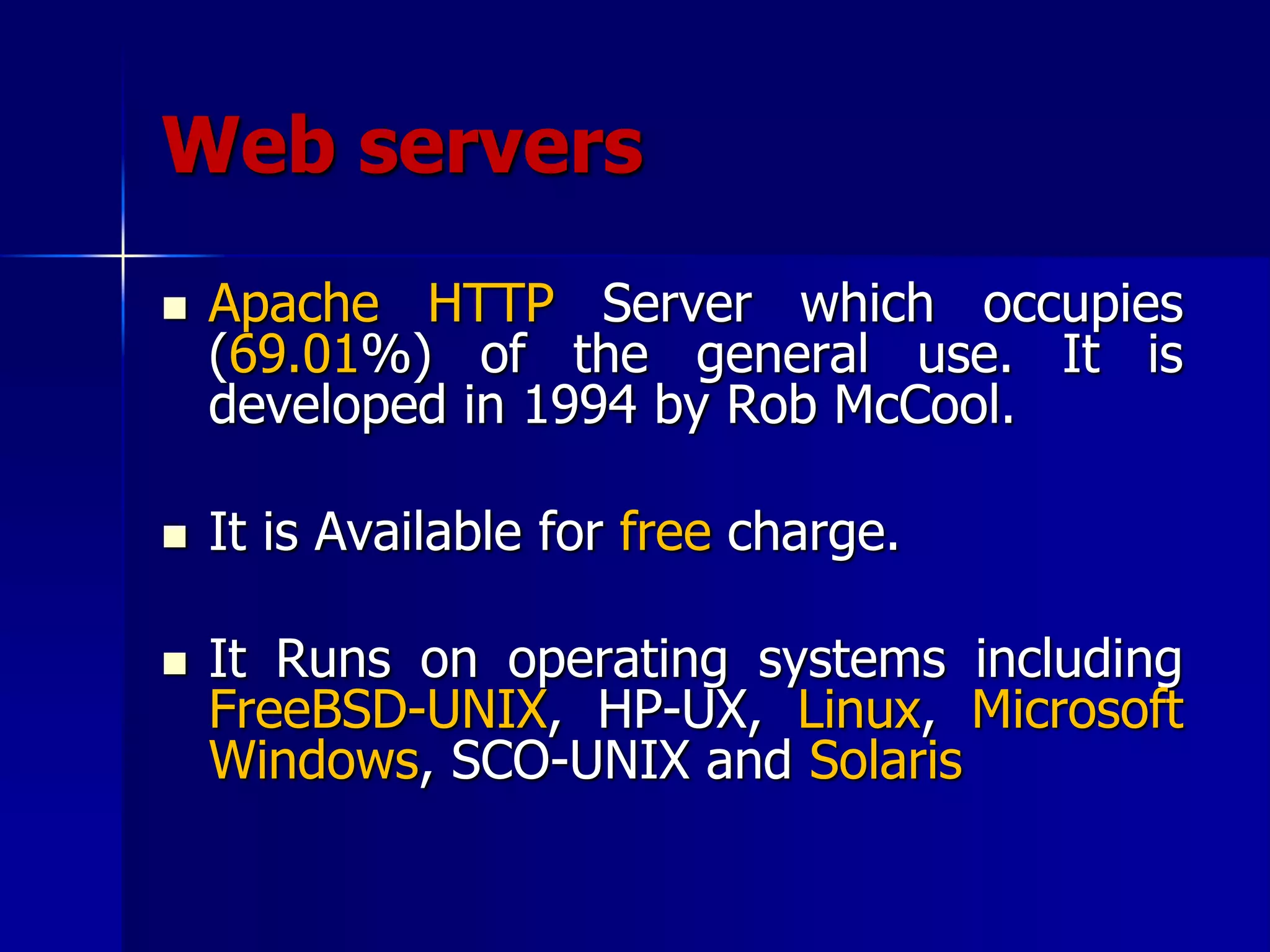 Web servers
 Apache HTTP Server which occupies
(69.01%) of the general use. It is
developed in 1994 by Rob McCool.
 It is Available for free charge.
 It Runs on operating systems including
FreeBSD-UNIX, HP-UX, Linux, Microsoft
Windows, SCO-UNIX and Solaris
 