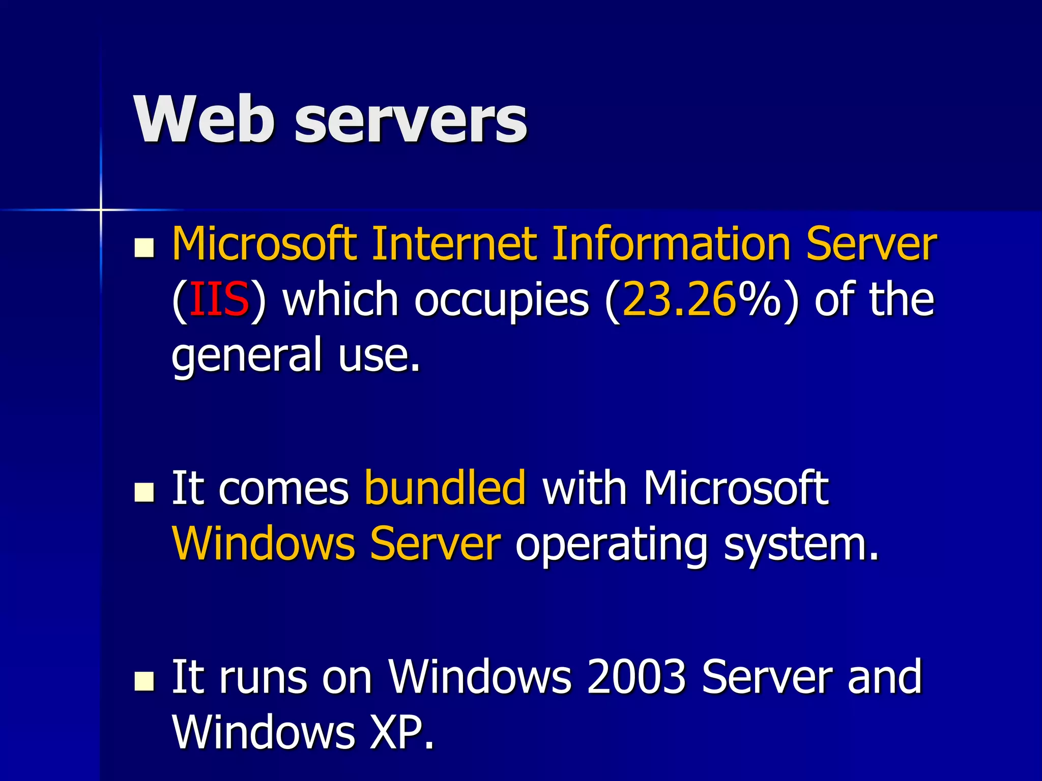 Web servers
 Microsoft Internet Information Server
(IIS) which occupies (23.26%) of the
general use.
 It comes bundled with Microsoft
Windows Server operating system.
 It runs on Windows 2003 Server and
Windows XP.
 