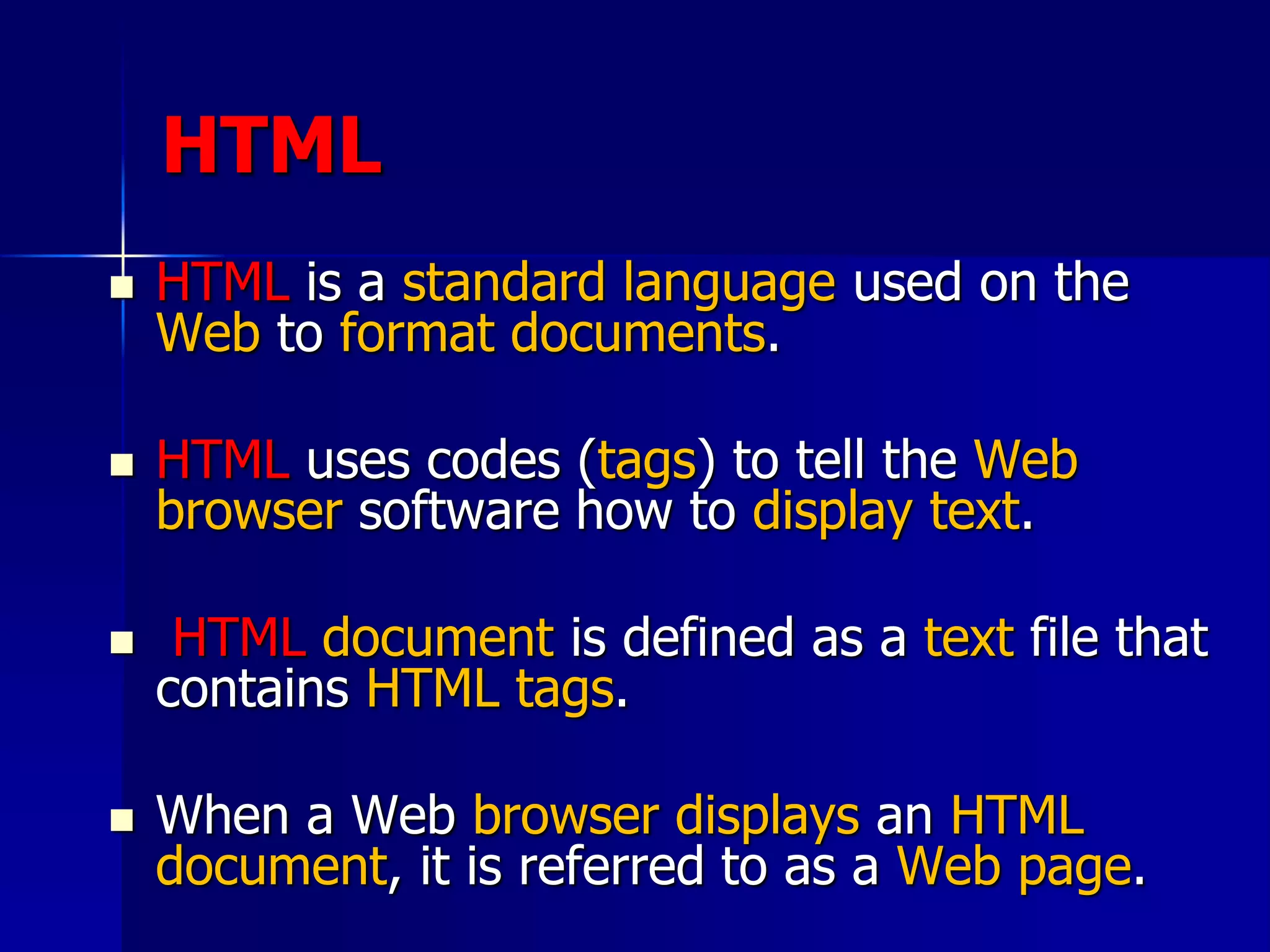 HTML
 HTML is a standard language used on the
Web to format documents.
 HTML uses codes (tags) to tell the Web
browser software how to display text.
 HTML document is defined as a text file that
contains HTML tags.
 When a Web browser displays an HTML
document, it is referred to as a Web page.
 