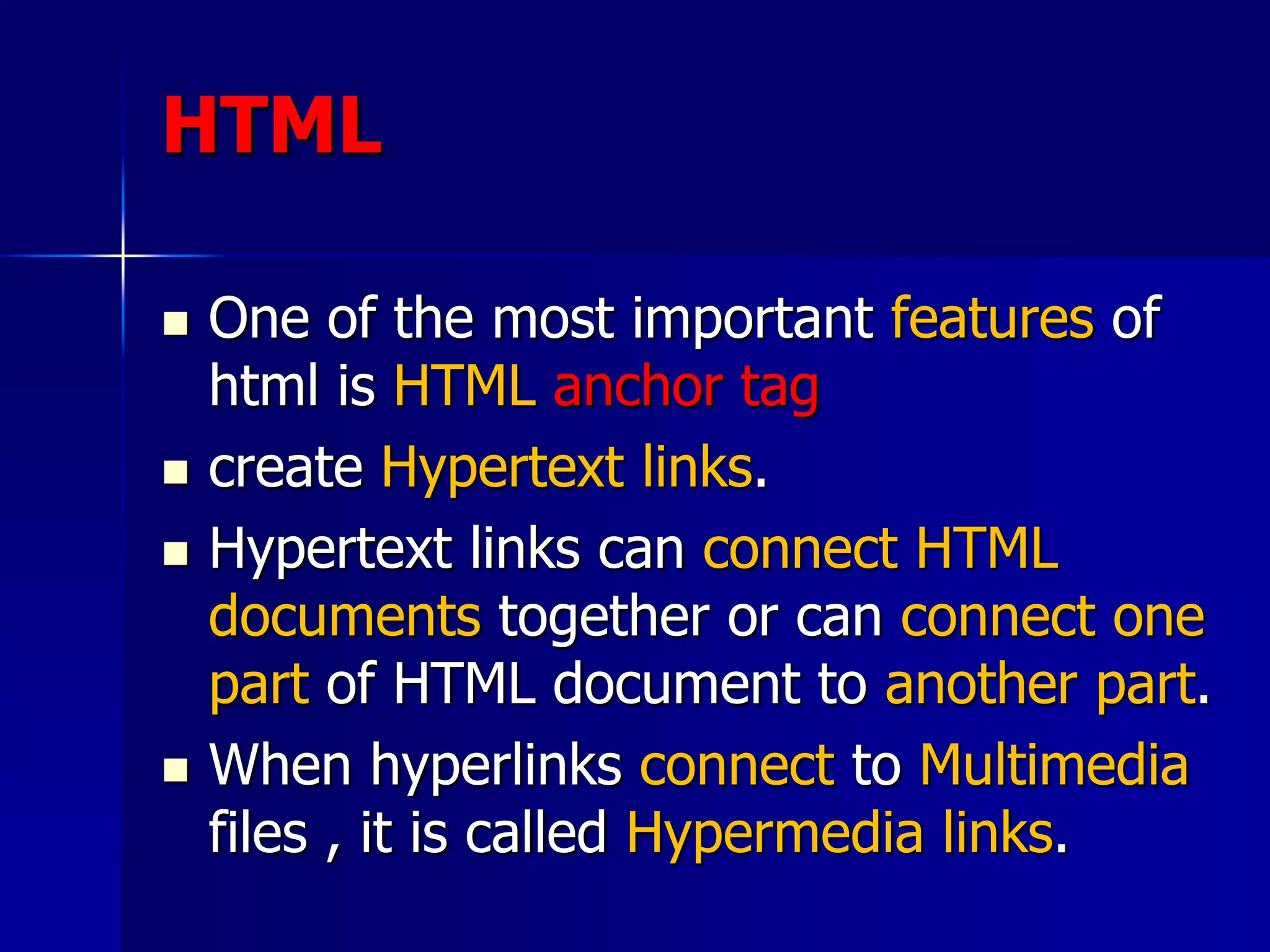 HTML
 One of the most important features of
html is HTML anchor tag
 create Hypertext links.
 Hypertext links can connect HTML
documents together or can connect one
part of HTML document to another part.
 When hyperlinks connect to Multimedia
files , it is called Hypermedia links.
 