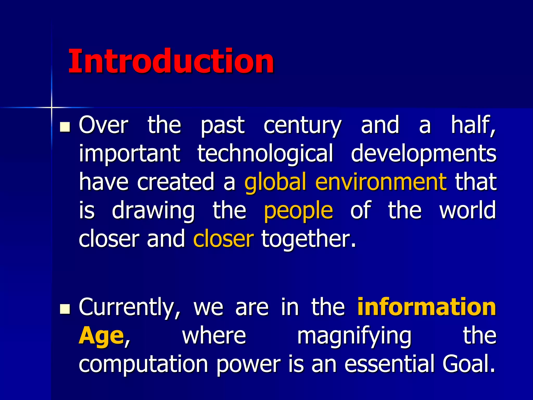 Introduction
 Over the past century and a half,
important technological developments
have created a global environment that
is drawing the people of the world
closer and closer together.
 Currently, we are in the information
Age, where magnifying the
computation power is an essential Goal.
 