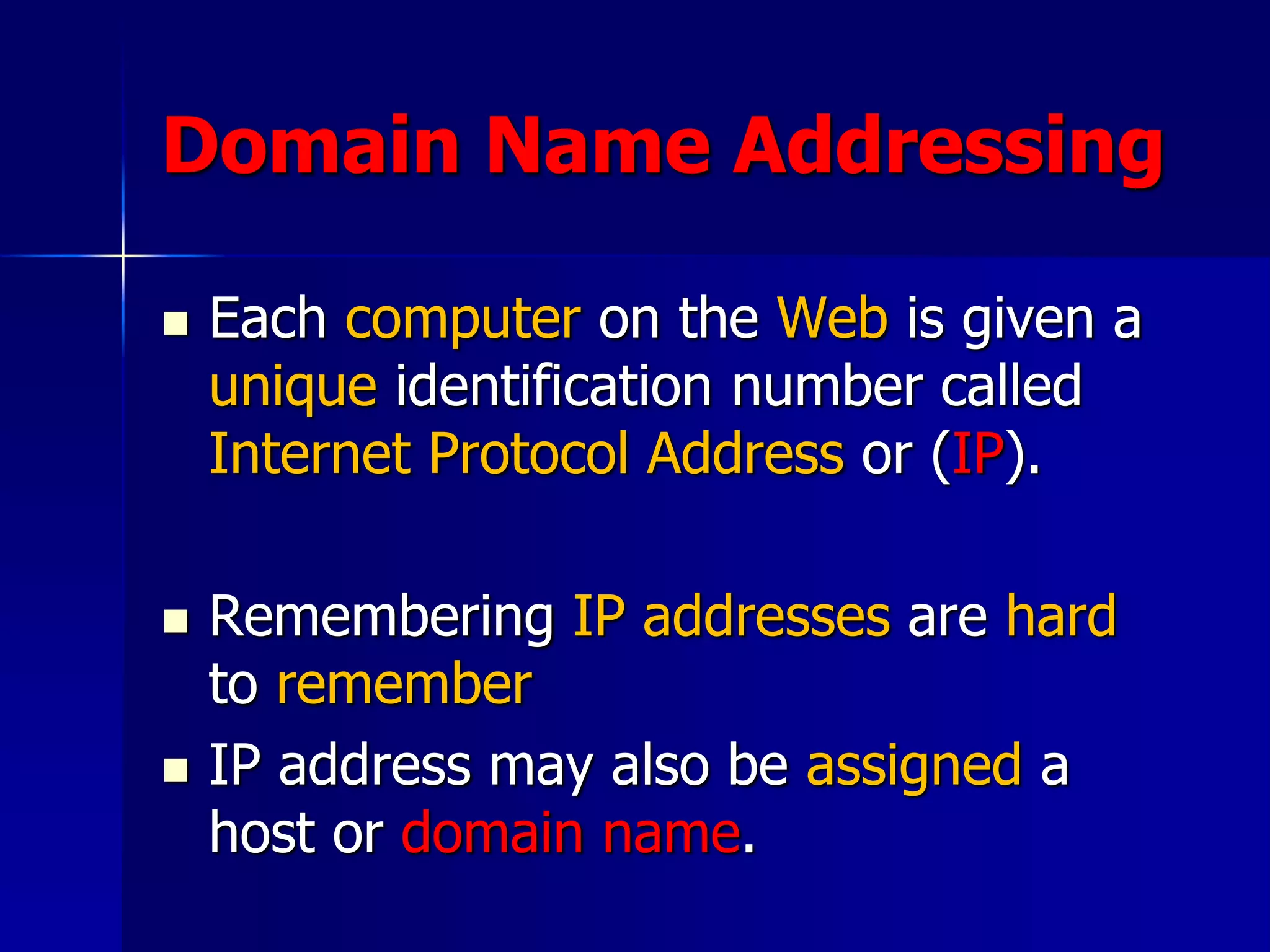 Domain Name Addressing
 Each computer on the Web is given a
unique identification number called
Internet Protocol Address or (IP).
 Remembering IP addresses are hard
to remember
 IP address may also be assigned a
host or domain name.
 