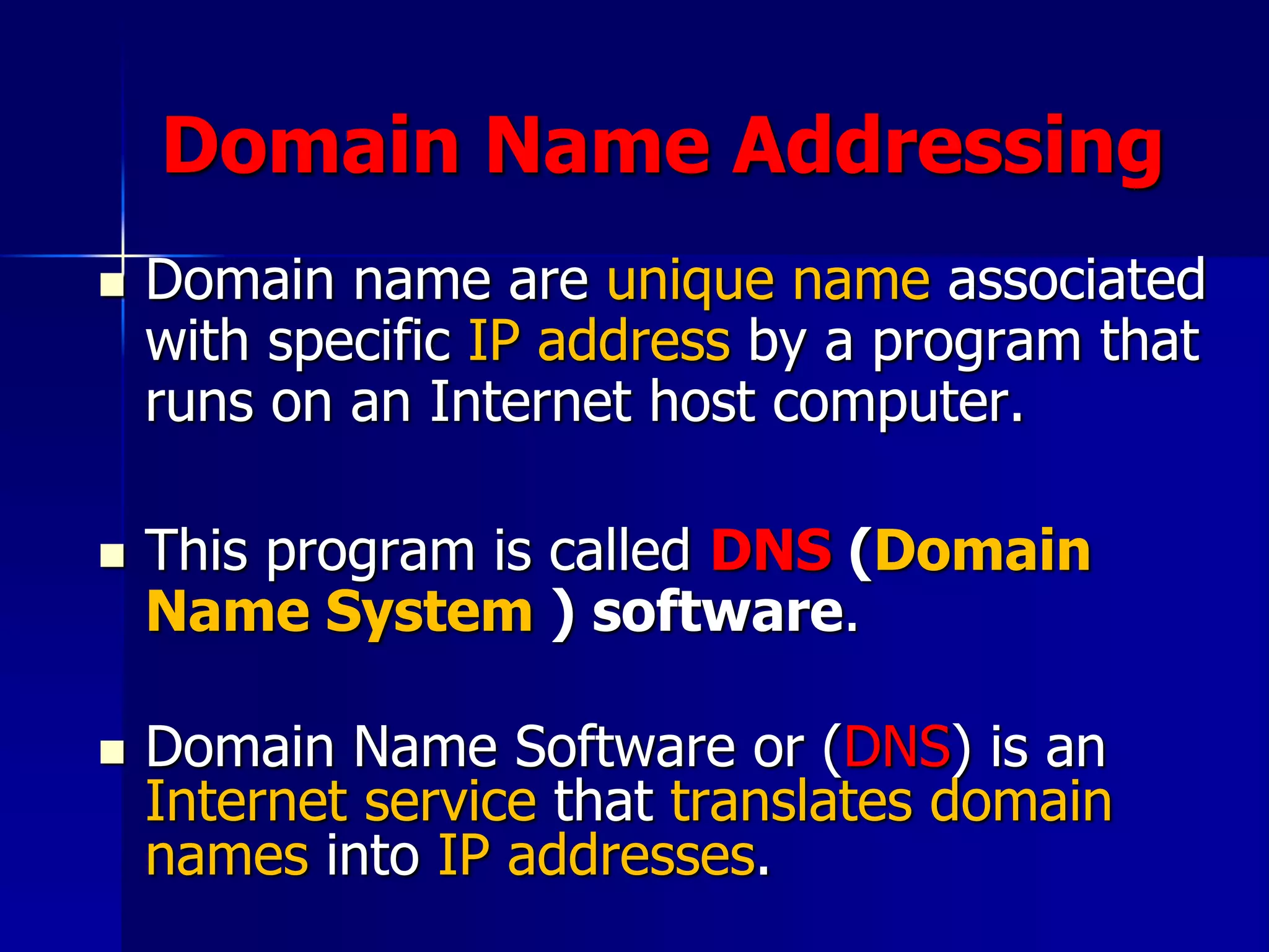 Domain Name Addressing
 Domain name are unique name associated
with specific IP address by a program that
runs on an Internet host computer.
 This program is called DNS (Domain
Name System ) software.
 Domain Name Software or (DNS) is an
Internet service that translates domain
names into IP addresses.
 