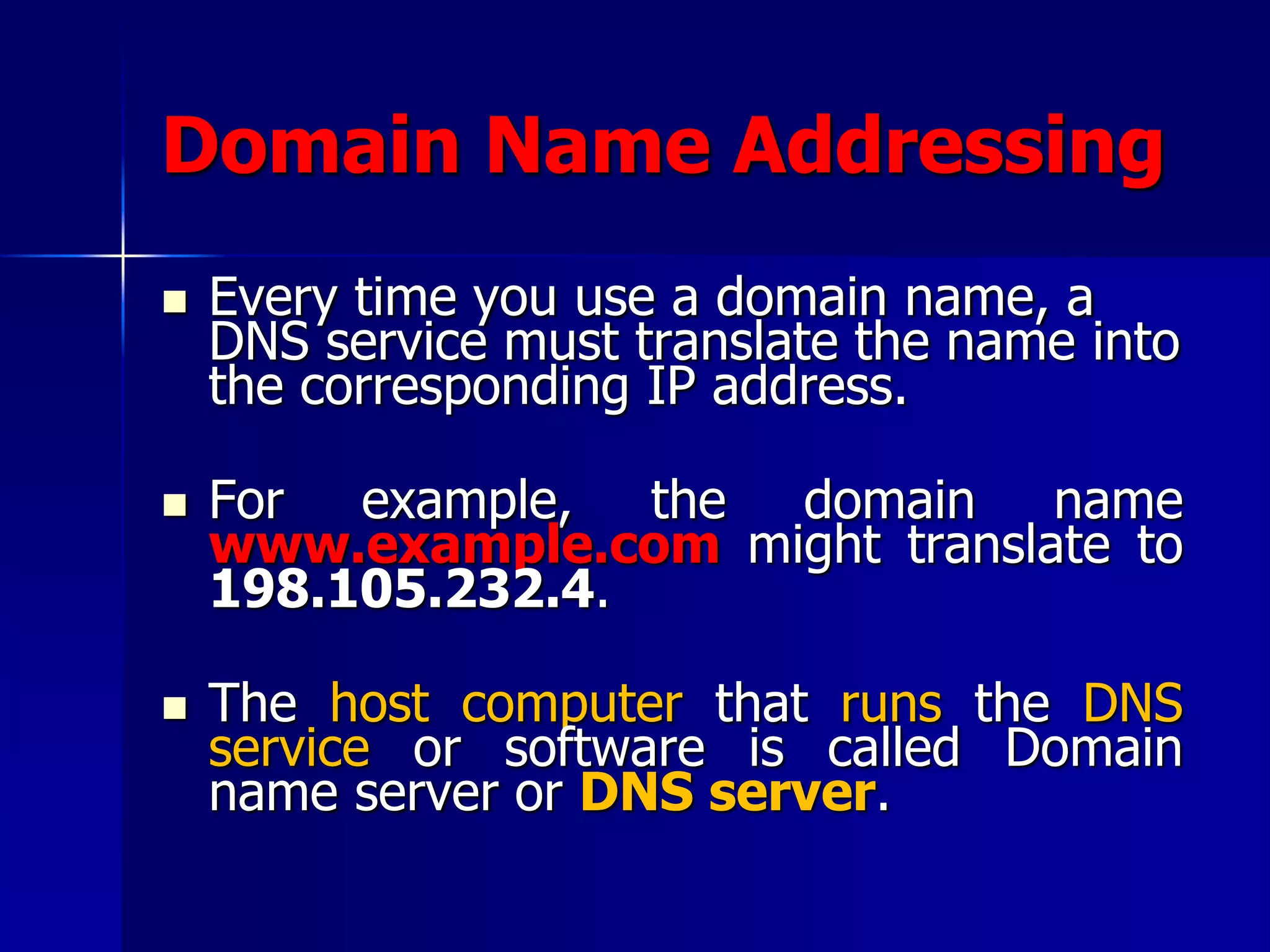 Domain Name Addressing
 Every time you use a domain name, a
DNS service must translate the name into
the corresponding IP address.
 For example, the domain name
www.example.com might translate to
198.105.232.4.
 The host computer that runs the DNS
service or software is called Domain
name server or DNS server.
 
