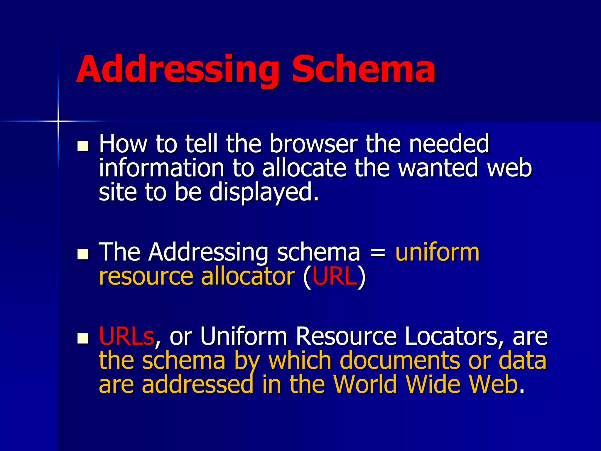 Addressing Schema
 How to tell the browser the needed
information to allocate the wanted web
site to be displayed.
 The Addressing schema = uniform
resource allocator (URL)
 URLs, or Uniform Resource Locators, are
the schema by which documents or data
are addressed in the World Wide Web.
 