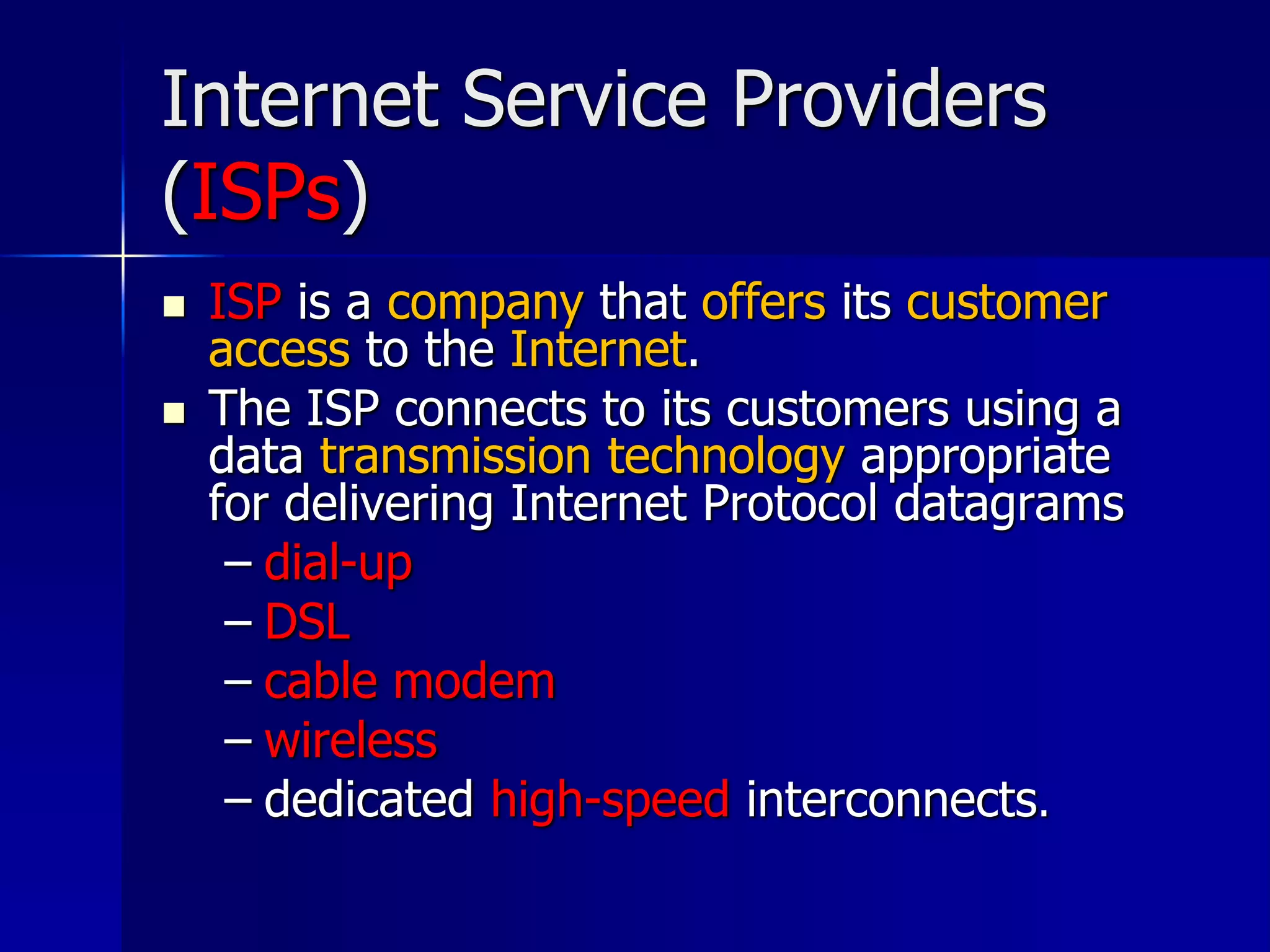 Internet Service Providers
(ISPs)
 ISP is a company that offers its customer
access to the Internet.
 The ISP connects to its customers using a
data transmission technology appropriate
for delivering Internet Protocol datagrams
– dial-up
– DSL
– cable modem
– wireless
– dedicated high-speed interconnects.
 