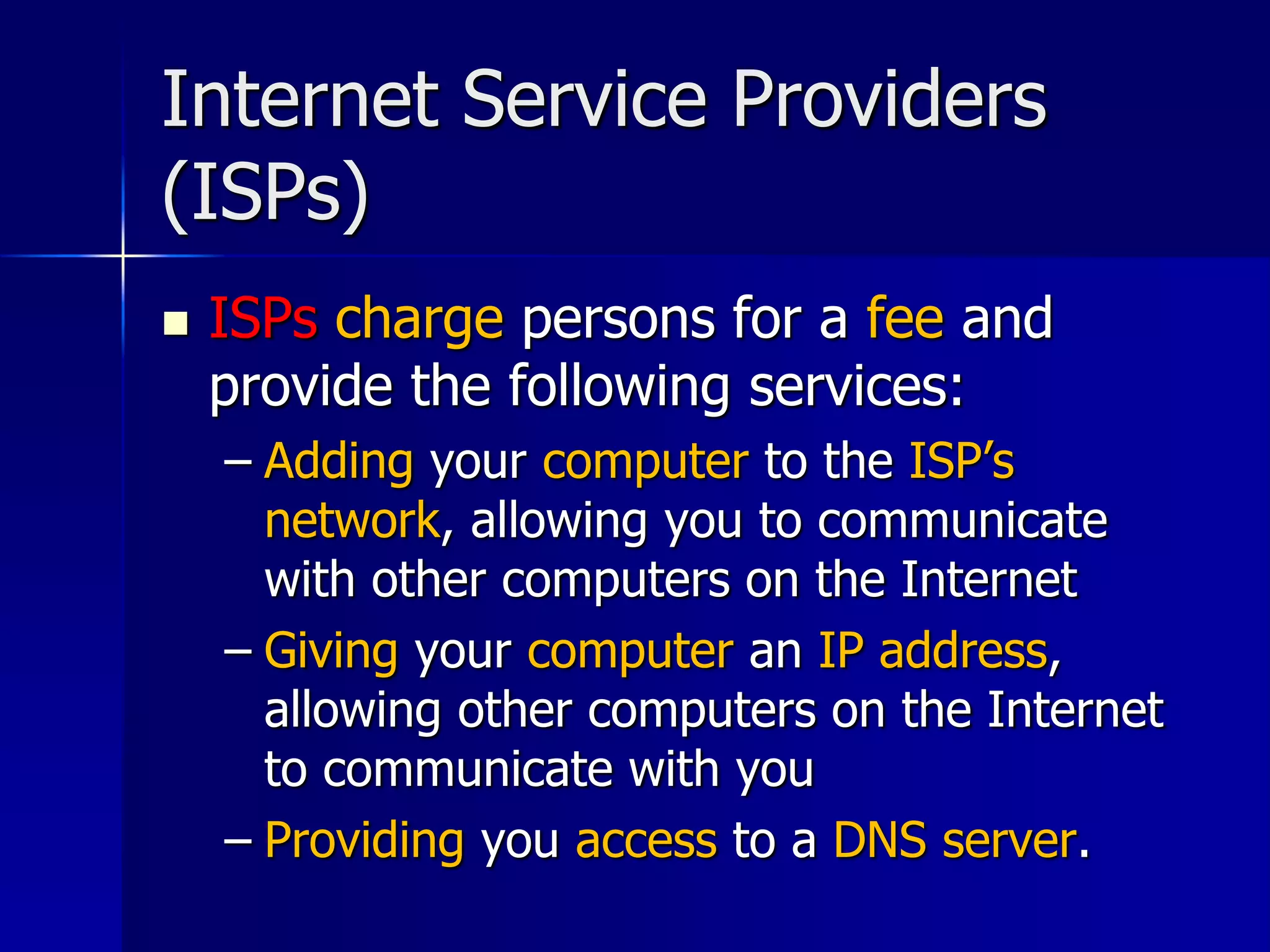 Internet Service Providers
(ISPs)
 ISPs charge persons for a fee and
provide the following services:
– Adding your computer to the ISP’s
network, allowing you to communicate
with other computers on the Internet
– Giving your computer an IP address,
allowing other computers on the Internet
to communicate with you
– Providing you access to a DNS server.
 