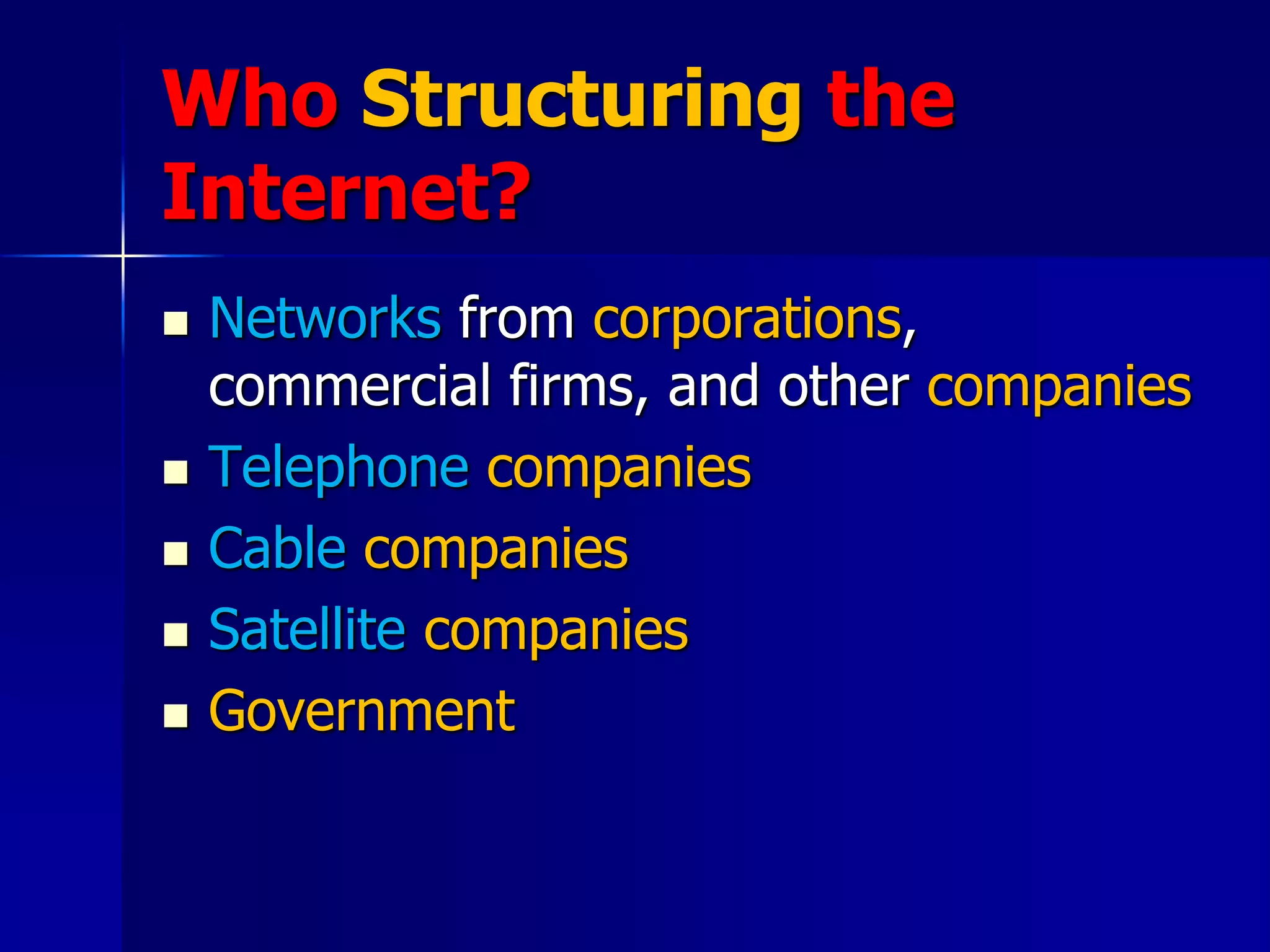 Who Structuring the
Internet?
 Networks from corporations,
commercial firms, and other companies
 Telephone companies
 Cable companies
 Satellite companies
 Government
 