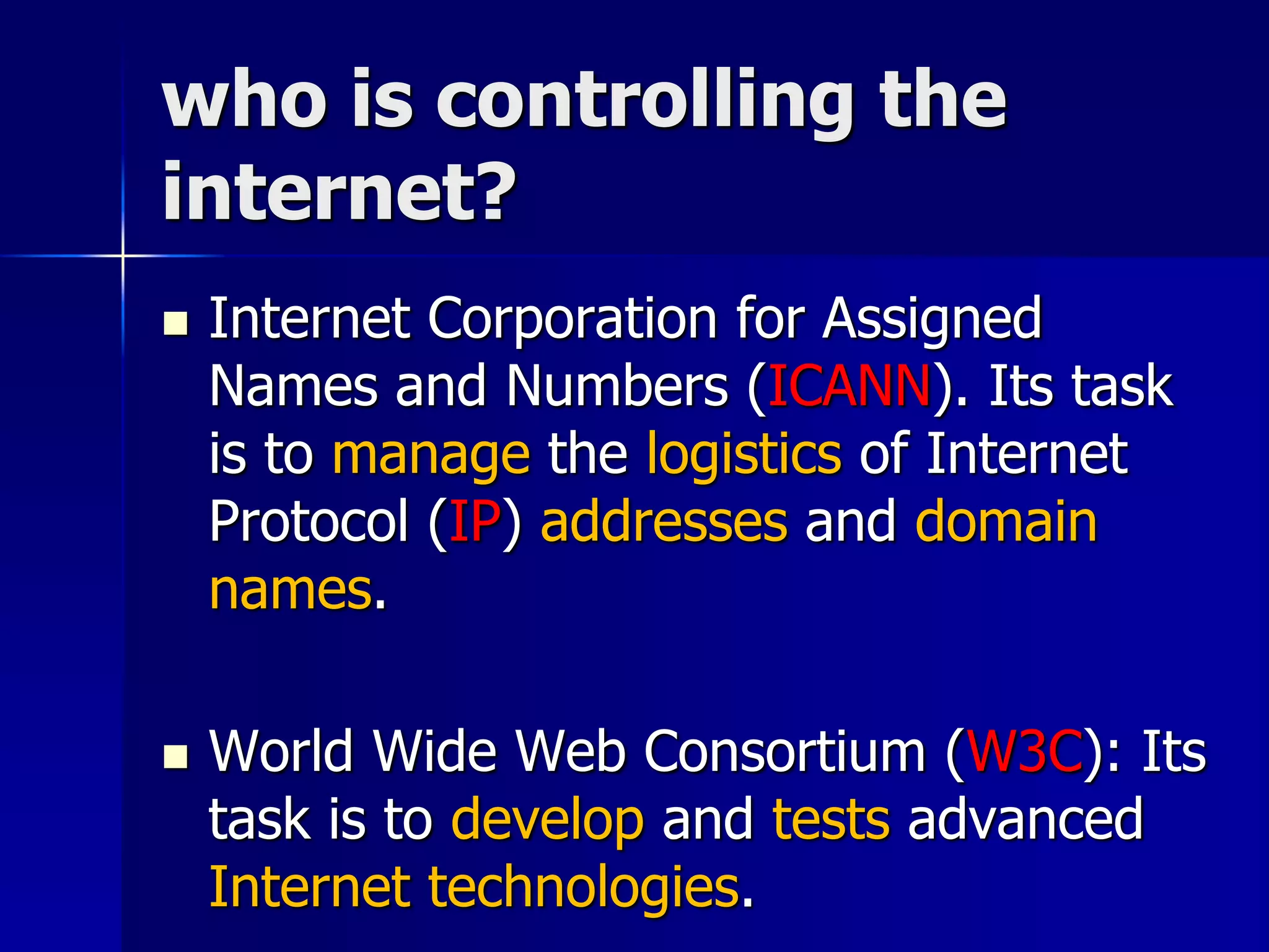 who is controlling the
internet?
 Internet Corporation for Assigned
Names and Numbers (ICANN). Its task
is to manage the logistics of Internet
Protocol (IP) addresses and domain
names.
 World Wide Web Consortium (W3C): Its
task is to develop and tests advanced
Internet technologies.
 