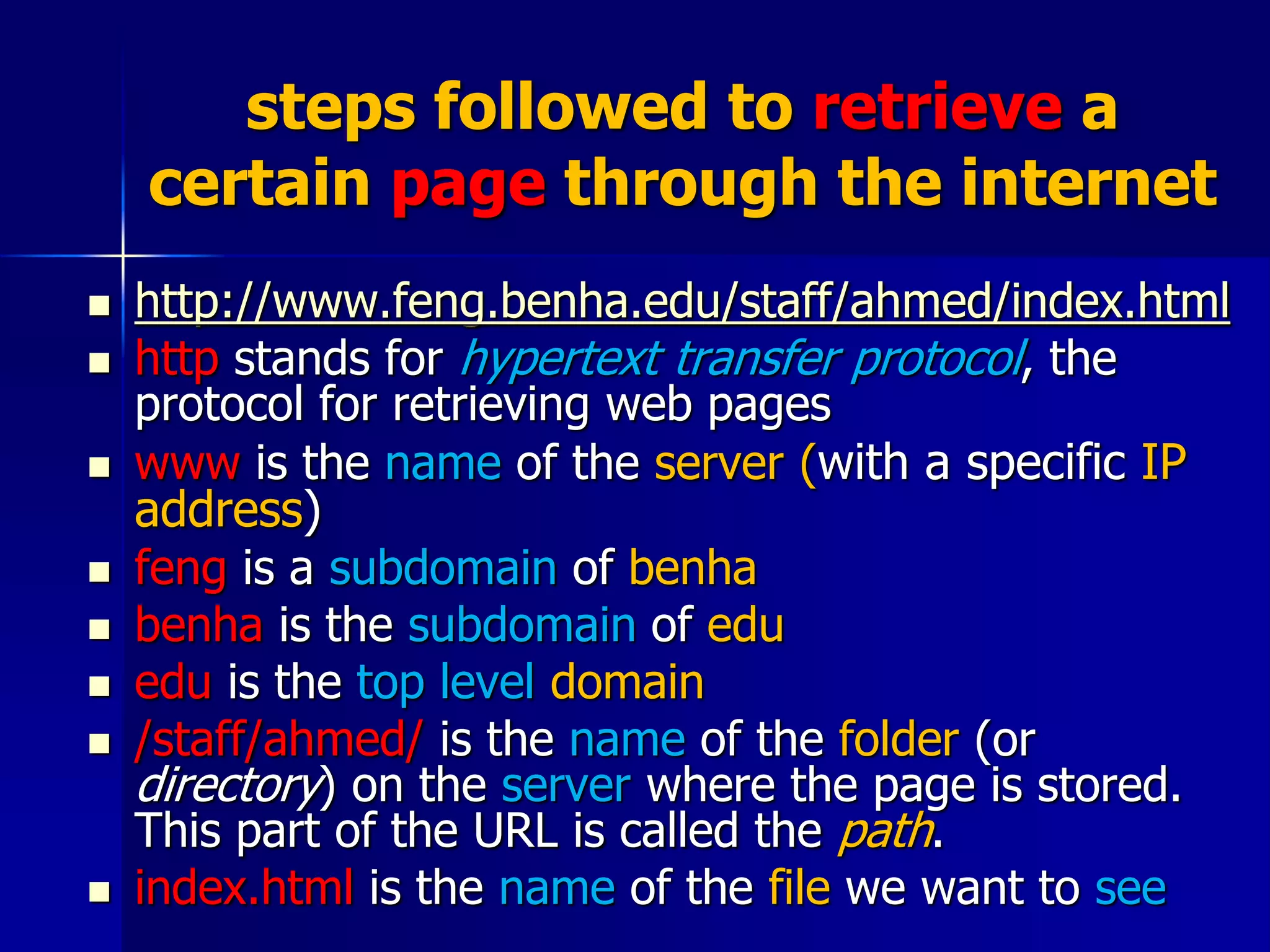 steps followed to retrieve a
certain page through the internet
 http://www.feng.benha.edu/staff/ahmed/index.html
 http stands for hypertext transfer protocol, the
protocol for retrieving web pages
 www is the name of the server (with a specific IP
address)
 feng is a subdomain of benha
 benha is the subdomain of edu
 edu is the top level domain
 /staff/ahmed/ is the name of the folder (or
directory) on the server where the page is stored.
This part of the URL is called the path.
 index.html is the name of the file we want to see
 