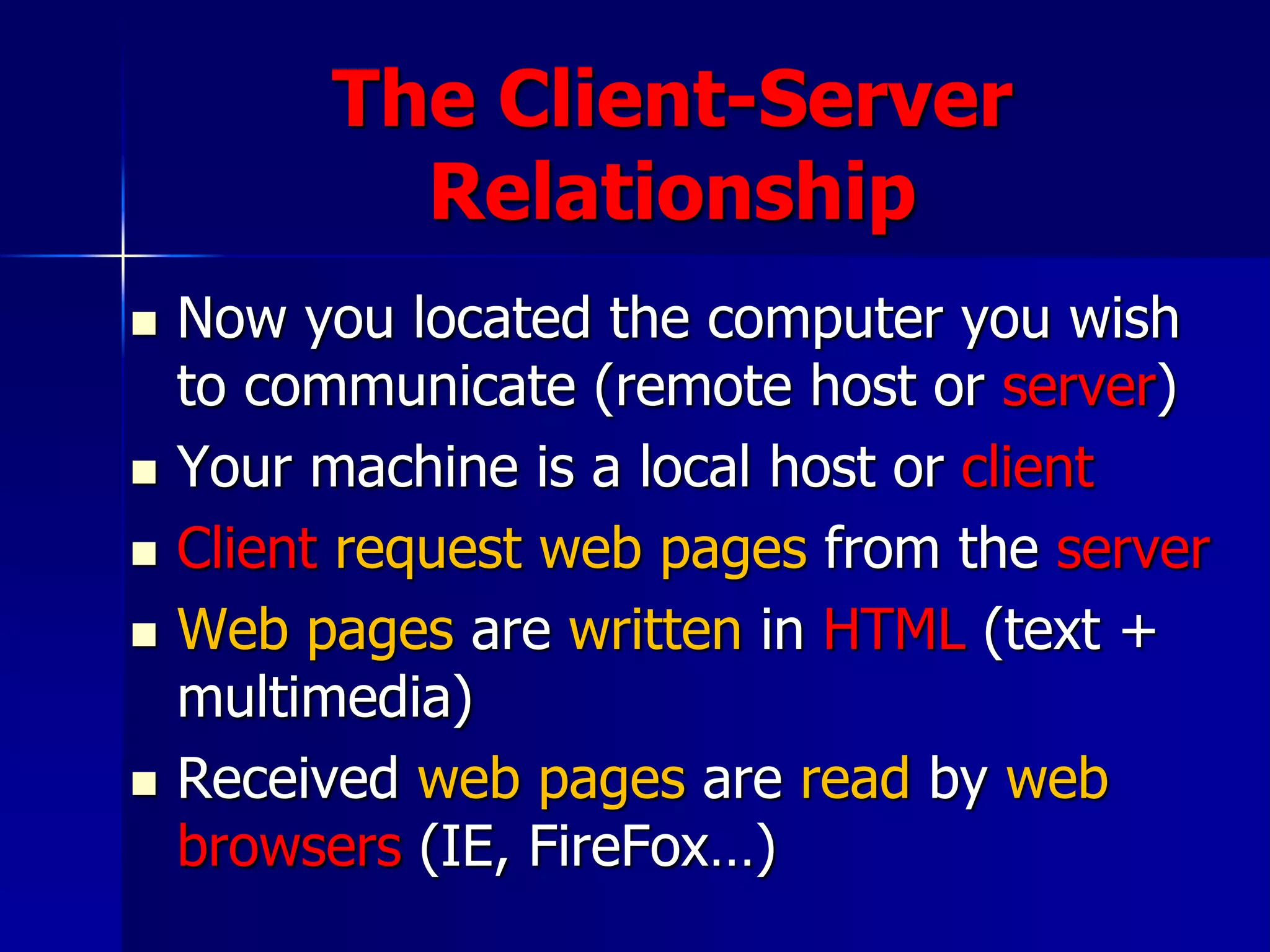 The Client-Server
Relationship
 Now you located the computer you wish
to communicate (remote host or server)
 Your machine is a local host or client
 Client request web pages from the server
 Web pages are written in HTML (text +
multimedia)
 Received web pages are read by web
browsers (IE, FireFox…)
 