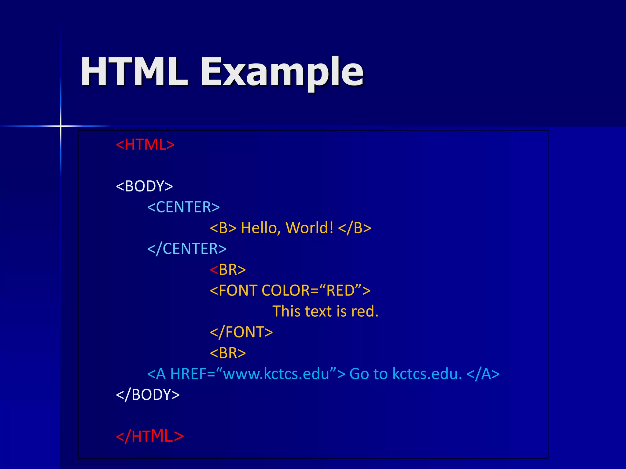 HTML Example
<HTML>
<BODY>
<CENTER>
<B> Hello, World! </B>
</CENTER>
<BR>
<FONT COLOR=“RED”>
This text is red.
</FONT>
<BR>
<A HREF=“www.kctcs.edu”> Go to kctcs.edu. </A>
</BODY>
</HTML>
 