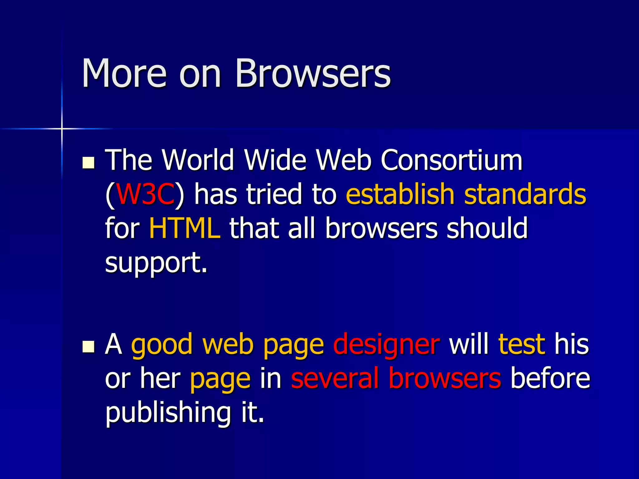 More on Browsers
 The World Wide Web Consortium
(W3C) has tried to establish standards
for HTML that all browsers should
support.
 A good web page designer will test his
or her page in several browsers before
publishing it.
 