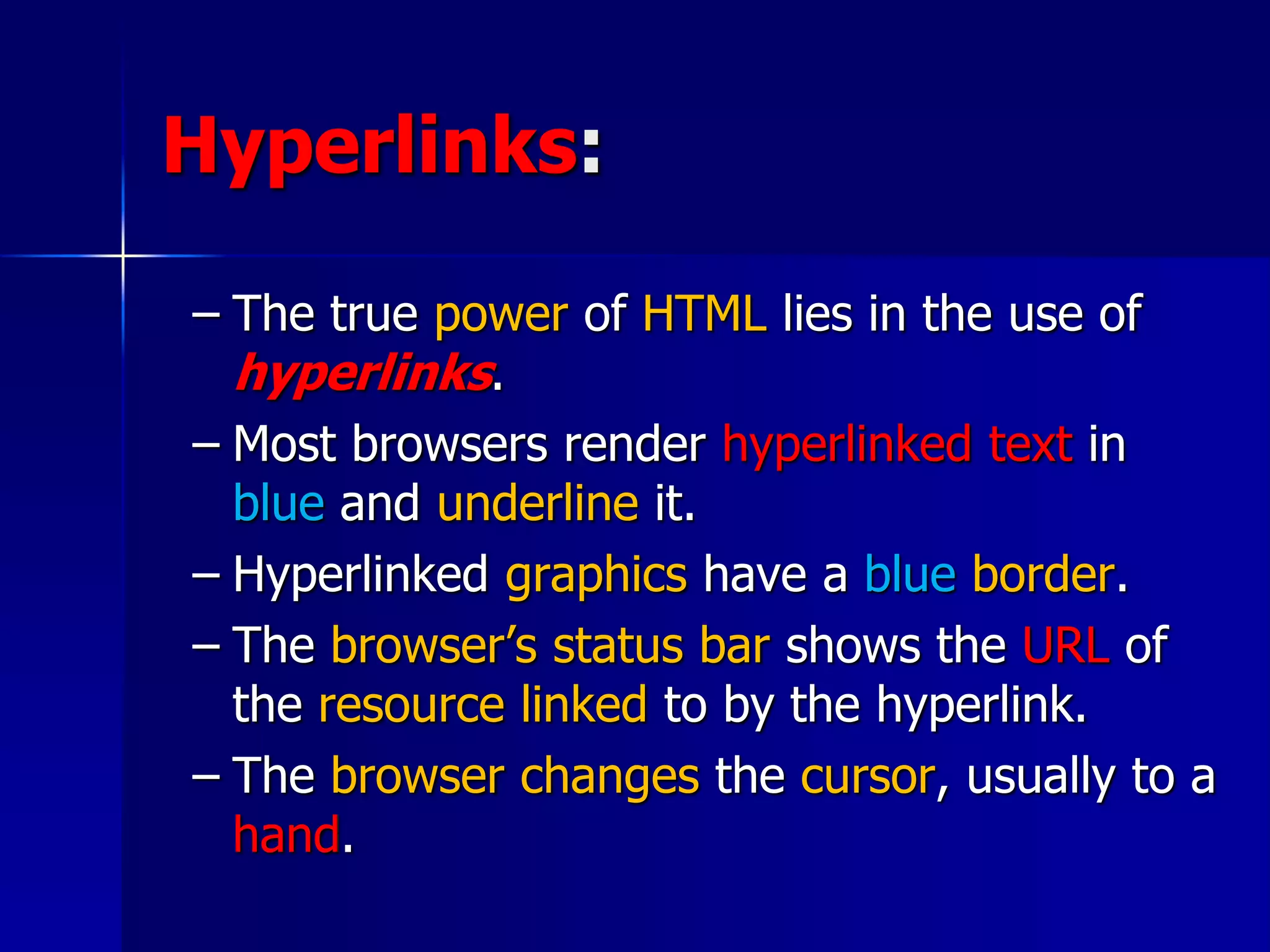 Hyperlinks:
– The true power of HTML lies in the use of
hyperlinks.
– Most browsers render hyperlinked text in
blue and underline it.
– Hyperlinked graphics have a blue border.
– The browser’s status bar shows the URL of
the resource linked to by the hyperlink.
– The browser changes the cursor, usually to a
hand.
 