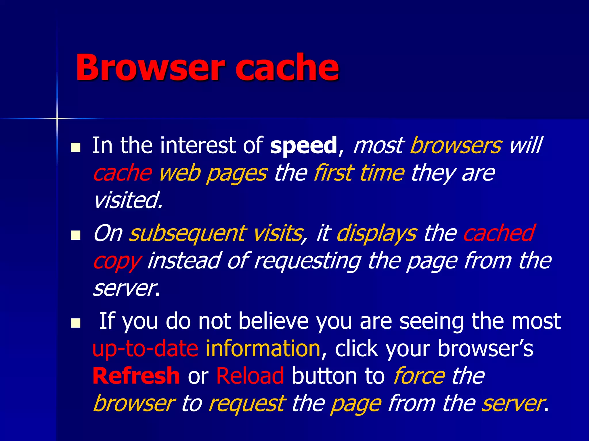 Browser cache
 In the interest of speed, most browsers will
cache web pages the first time they are
visited.
 On subsequent visits, it displays the cached
copy instead of requesting the page from the
server.
 If you do not believe you are seeing the most
up-to-date information, click your browser’s
Refresh or Reload button to force the
browser to request the page from the server.
 