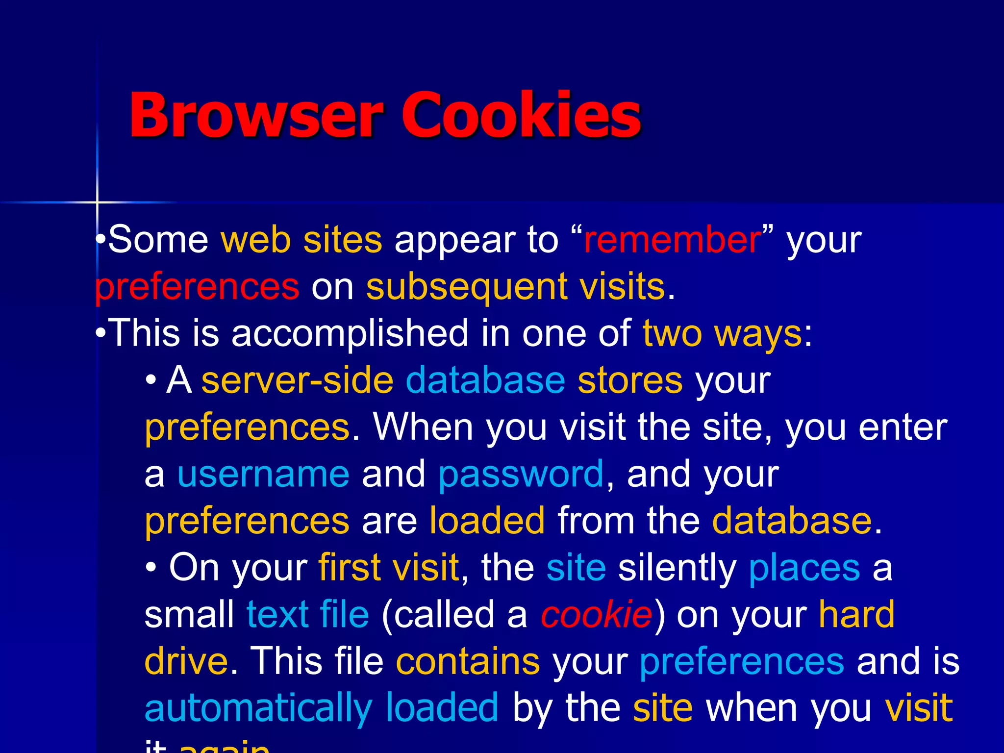 Browser Cookies
•Some web sites appear to “remember” your
preferences on subsequent visits.
•This is accomplished in one of two ways:
• A server-side database stores your
preferences. When you visit the site, you enter
a username and password, and your
preferences are loaded from the database.
• On your first visit, the site silently places a
small text file (called a cookie) on your hard
drive. This file contains your preferences and is
automatically loaded by the site when you visit
 