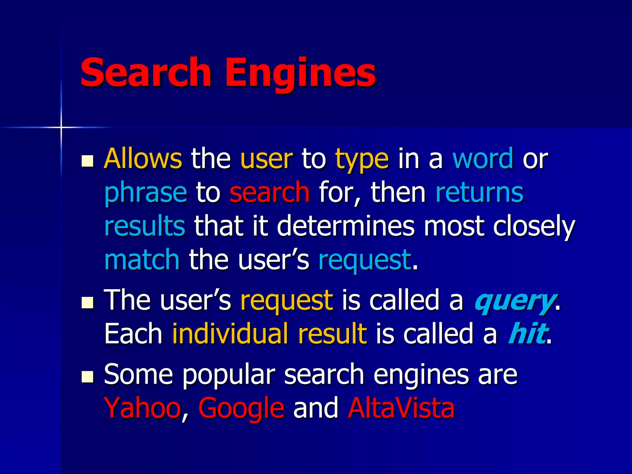 Search Engines
 Allows the user to type in a word or
phrase to search for, then returns
results that it determines most closely
match the user’s request.
 The user’s request is called a query.
Each individual result is called a hit.
 Some popular search engines are
Yahoo, Google and AltaVista
 