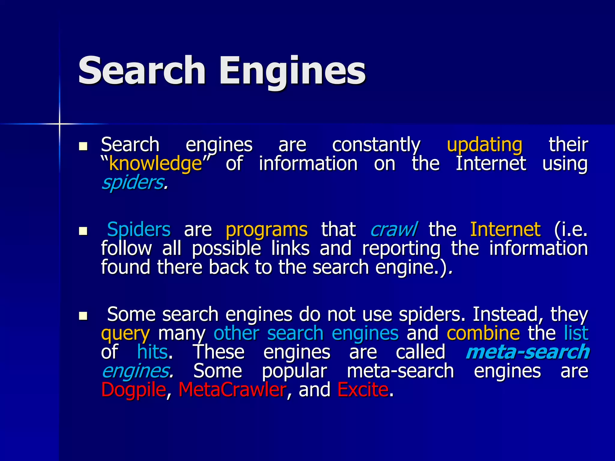 Search Engines
 Search engines are constantly updating their
“knowledge” of information on the Internet using
spiders.
 Spiders are programs that crawl the Internet (i.e.
follow all possible links and reporting the information
found there back to the search engine.).
 Some search engines do not use spiders. Instead, they
query many other search engines and combine the list
of hits. These engines are called meta-search
engines. Some popular meta-search engines are
Dogpile, MetaCrawler, and Excite.
 