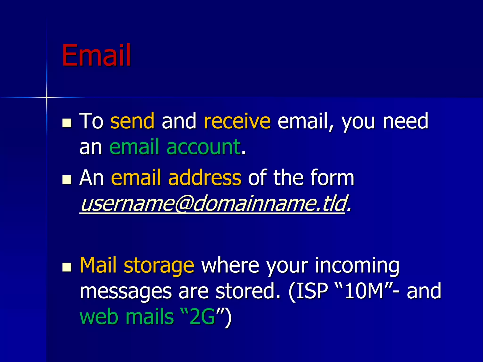 Email
 To send and receive email, you need
an email account.
 An email address of the form
username@domainname.tld.
 Mail storage where your incoming
messages are stored. (ISP “10M”- and
web mails “2G”)
 