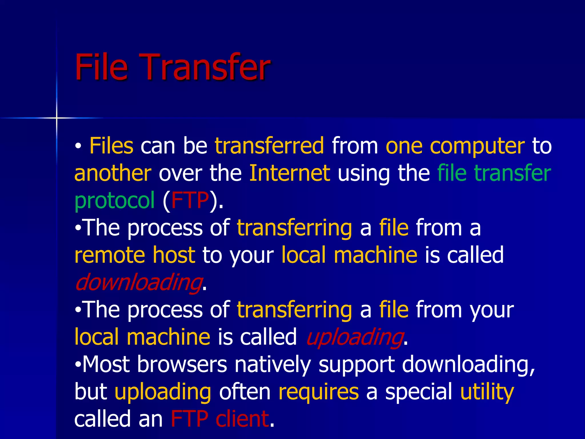 File Transfer
• Files can be transferred from one computer to
another over the Internet using the file transfer
protocol (FTP).
•The process of transferring a file from a
remote host to your local machine is called
downloading.
•The process of transferring a file from your
local machine is called uploading.
•Most browsers natively support downloading,
but uploading often requires a special utility
called an FTP client.
 