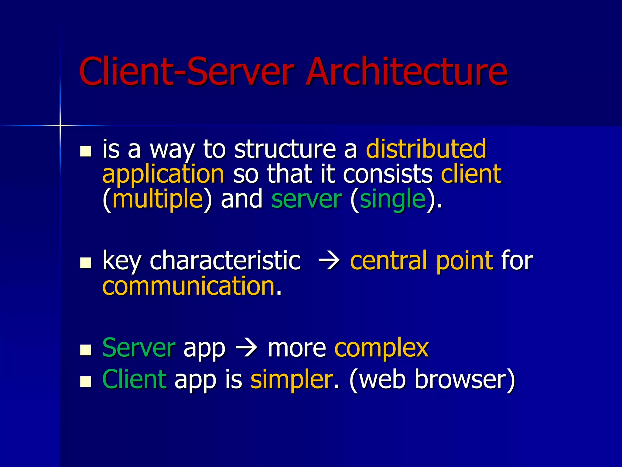 Client-Server Architecture
 is a way to structure a distributed
application so that it consists client
(multiple) and server (single).
 key characteristic  central point for
communication.
 Server app  more complex
 Client app is simpler. (web browser)
 
