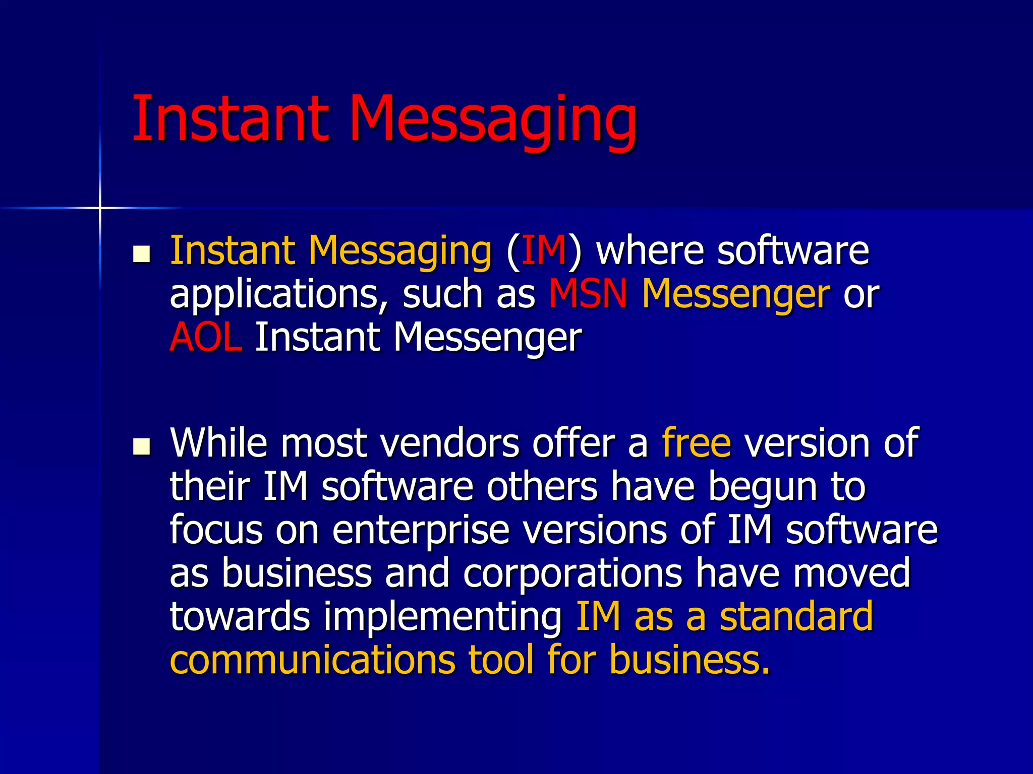 Instant Messaging
 Instant Messaging (IM) where software
applications, such as MSN Messenger or
AOL Instant Messenger
 While most vendors offer a free version of
their IM software others have begun to
focus on enterprise versions of IM software
as business and corporations have moved
towards implementing IM as a standard
communications tool for business.
 