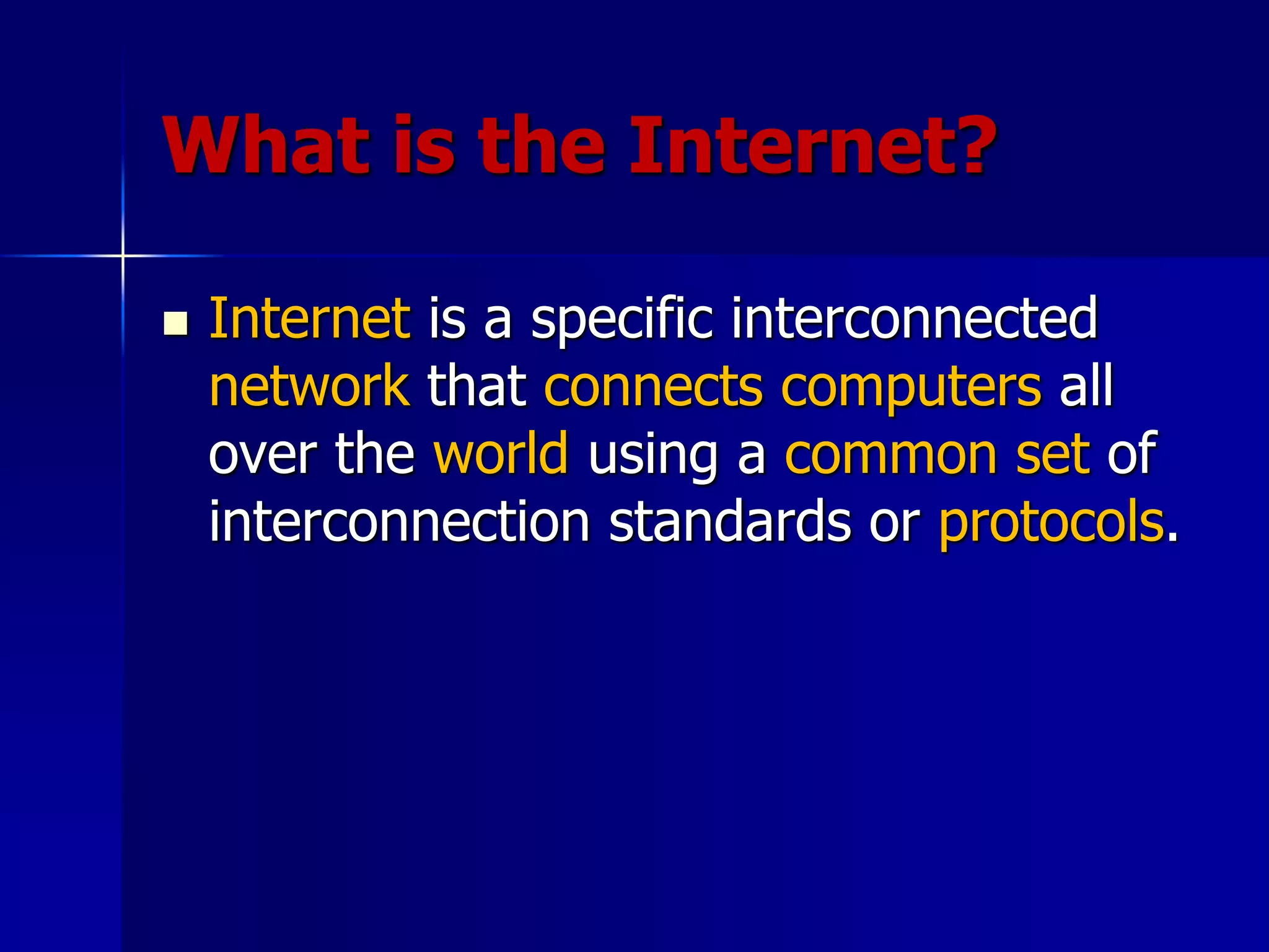 What is the Internet?
 Internet is a specific interconnected
network that connects computers all
over the world using a common set of
interconnection standards or protocols.
 