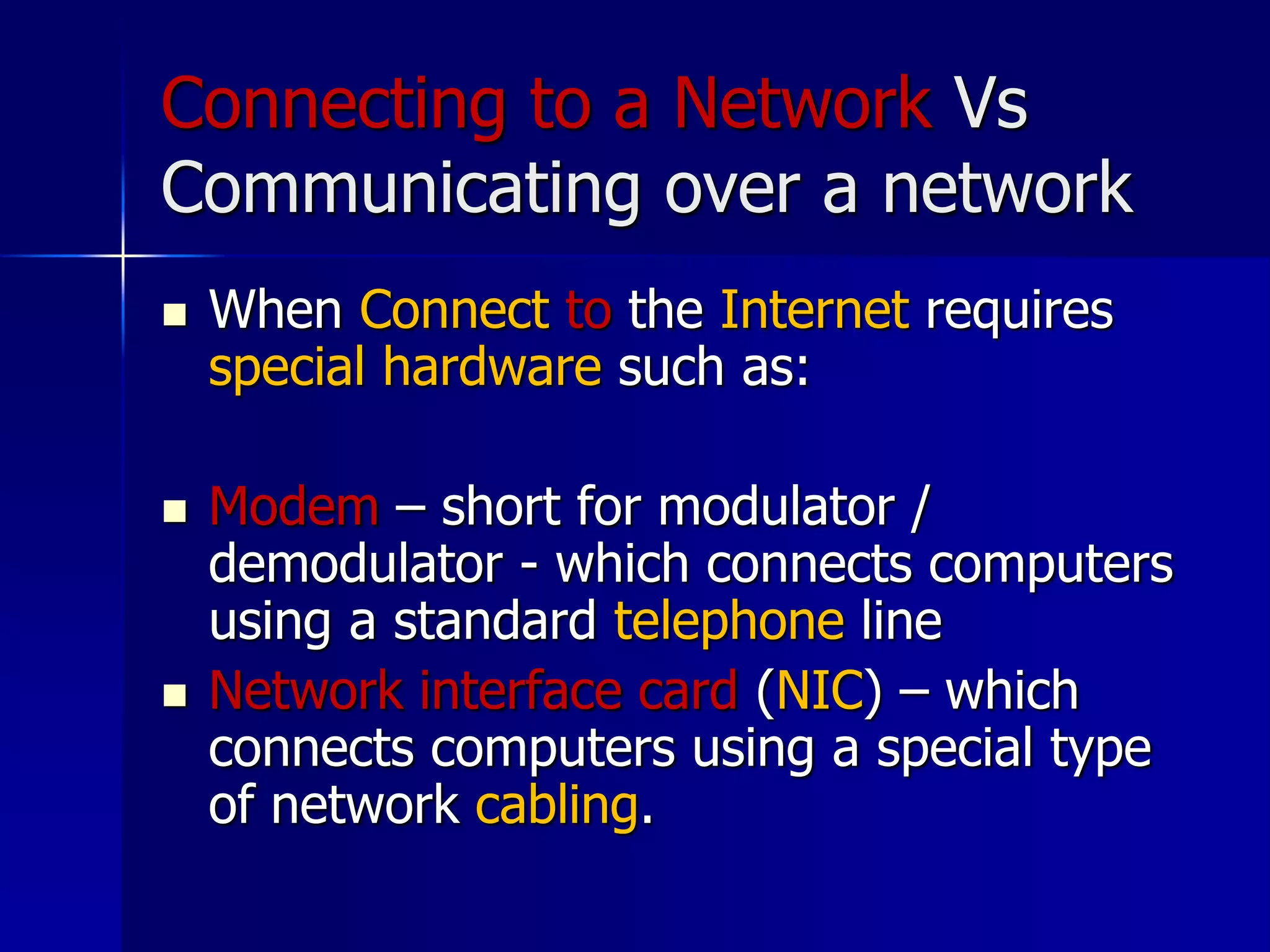 Connecting to a Network Vs
Communicating over a network
 When Connect to the Internet requires
special hardware such as:
 Modem – short for modulator /
demodulator - which connects computers
using a standard telephone line
 Network interface card (NIC) – which
connects computers using a special type
of network cabling.
 