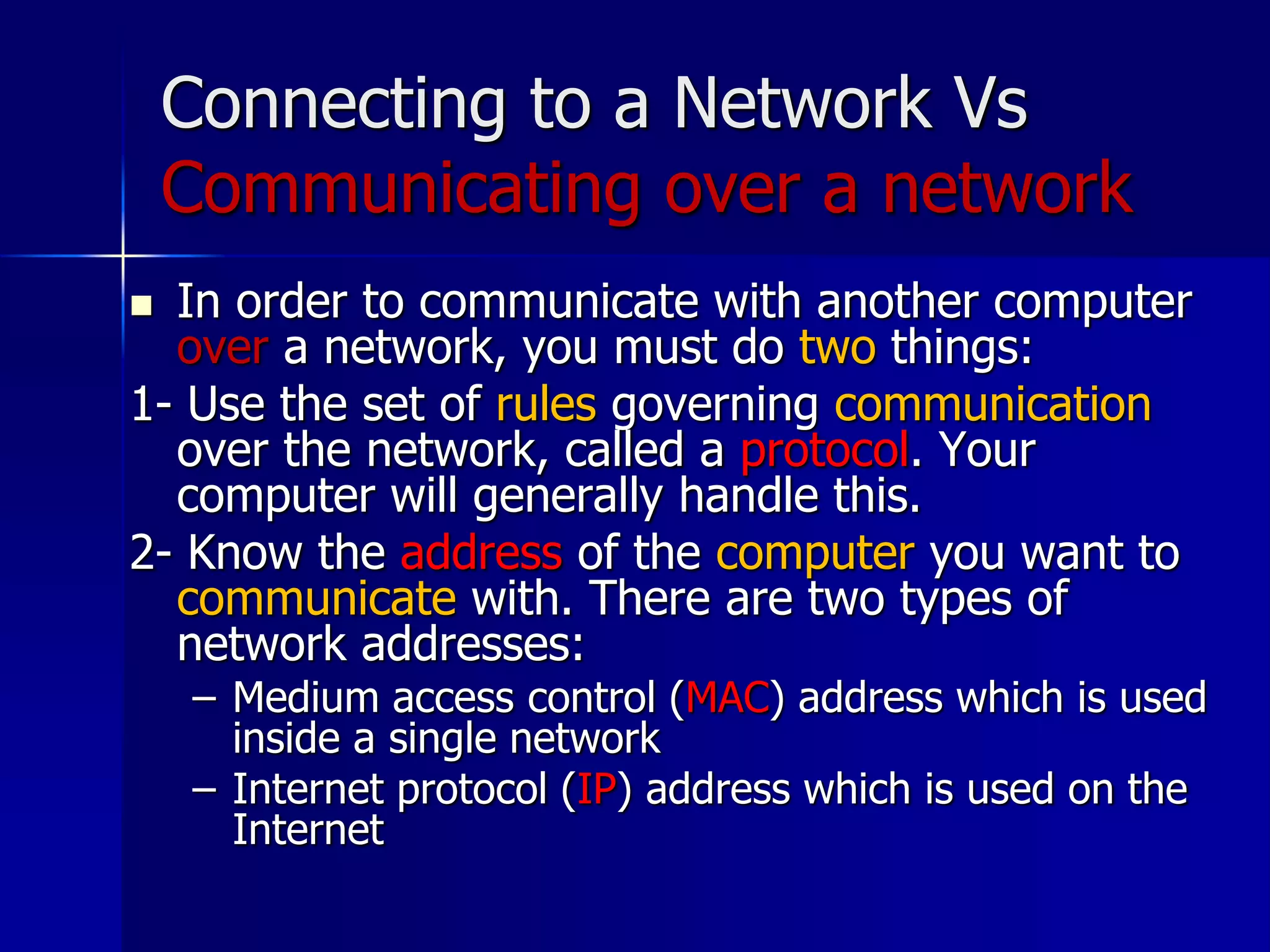Connecting to a Network Vs
Communicating over a network
 In order to communicate with another computer
over a network, you must do two things:
1- Use the set of rules governing communication
over the network, called a protocol. Your
computer will generally handle this.
2- Know the address of the computer you want to
communicate with. There are two types of
network addresses:
– Medium access control (MAC) address which is used
inside a single network
– Internet protocol (IP) address which is used on the
Internet
 