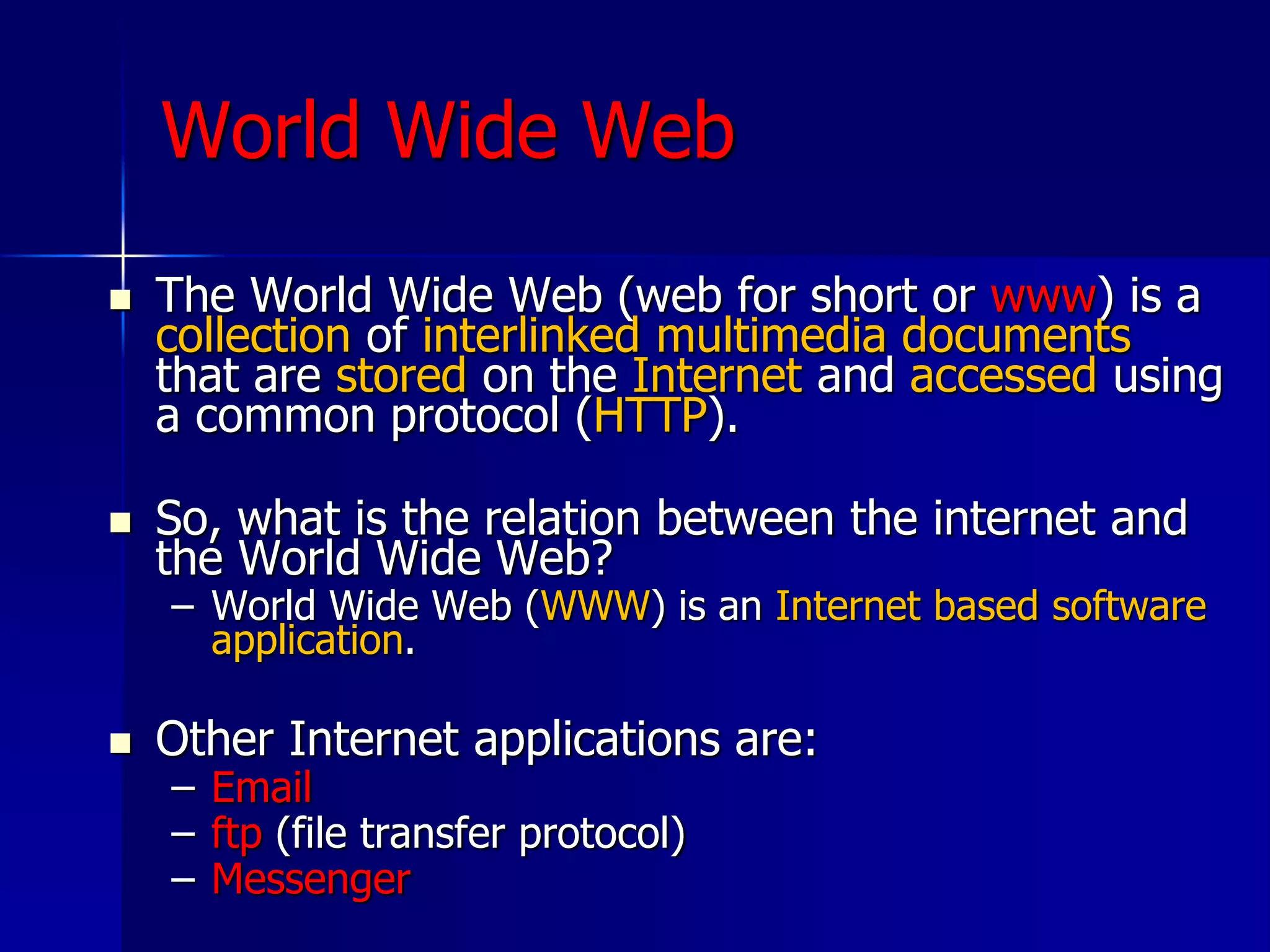 World Wide Web
 The World Wide Web (web for short or www) is a
collection of interlinked multimedia documents
that are stored on the Internet and accessed using
a common protocol (HTTP).
 So, what is the relation between the internet and
the World Wide Web?
– World Wide Web (WWW) is an Internet based software
application.
 Other Internet applications are:
– Email
– ftp (file transfer protocol)
– Messenger
 