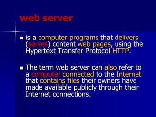 web server
 is a computer programs that delivers
(serves) content web pages, using the
Hypertext Transfer Protocol HTTP.
 The term web server can also refer to
a computer connected to the Internet
that contains files their owners have
made available publicly through their
Internet connections.
 