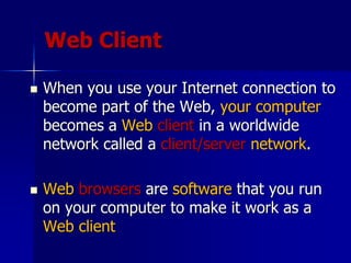 Web Client
 When you use your Internet connection to
become part of the Web, your computer
becomes a Web client in a worldwide
network called a client/server network.
 Web browsers are software that you run
on your computer to make it work as a
Web client
 