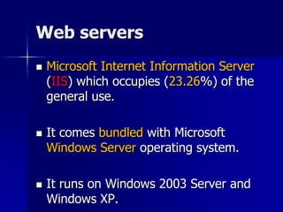 Web servers
 Microsoft Internet Information Server
(IIS) which occupies (23.26%) of the
general use.
 It comes bundled with Microsoft
Windows Server operating system.
 It runs on Windows 2003 Server and
Windows XP.
 