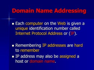 Domain Name Addressing
 Each computer on the Web is given a
unique identification number called
Internet Protocol Address or (IP).
 Remembering IP addresses are hard
to remember
 IP address may also be assigned a
host or domain name.
 