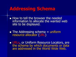 Addressing Schema
 How to tell the browser the needed
information to allocate the wanted web
site to be displayed.
 The Addressing schema = uniform
resource allocator (URL)
 URLs, or Uniform Resource Locators, are
the schema by which documents or data
are addressed in the World Wide Web.
 