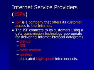 Internet Service Providers
(ISPs)
 ISP is a company that offers its customer
access to the Internet.
 The ISP connects to its customers using a
data transmission technology appropriate
for delivering Internet Protocol datagrams
– dial-up
– DSL
– cable modem
– wireless
– dedicated high-speed interconnects.
 
