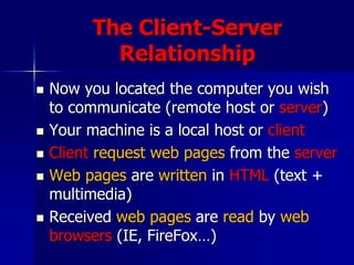 The Client-Server
Relationship
 Now you located the computer you wish
to communicate (remote host or server)
 Your machine is a local host or client
 Client request web pages from the server
 Web pages are written in HTML (text +
multimedia)
 Received web pages are read by web
browsers (IE, FireFox…)
 
