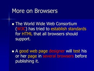 More on Browsers
 The World Wide Web Consortium
(W3C) has tried to establish standards
for HTML that all browsers should
support.
 A good web page designer will test his
or her page in several browsers before
publishing it.
 