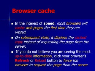 Browser cache
 In the interest of speed, most browsers will
cache web pages the first time they are
visited.
 On subsequent visits, it displays the cached
copy instead of requesting the page from the
server.
 If you do not believe you are seeing the most
up-to-date information, click your browser’s
Refresh or Reload button to force the
browser to request the page from the server.
 